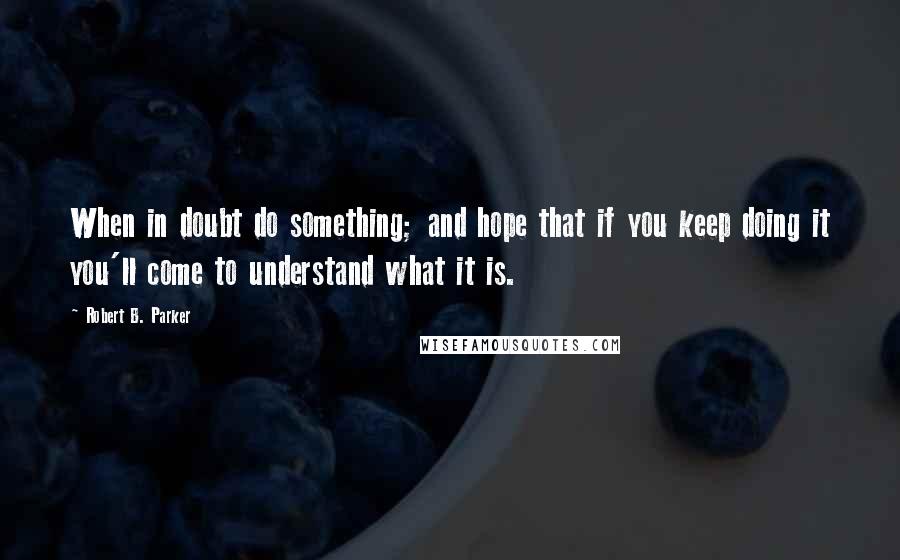 Robert B. Parker Quotes: When in doubt do something; and hope that if you keep doing it you'll come to understand what it is.