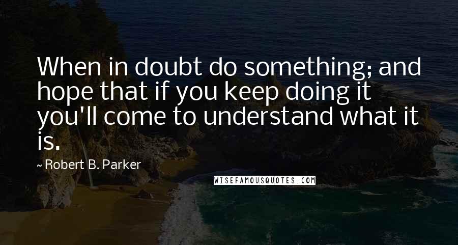 Robert B. Parker Quotes: When in doubt do something; and hope that if you keep doing it you'll come to understand what it is.