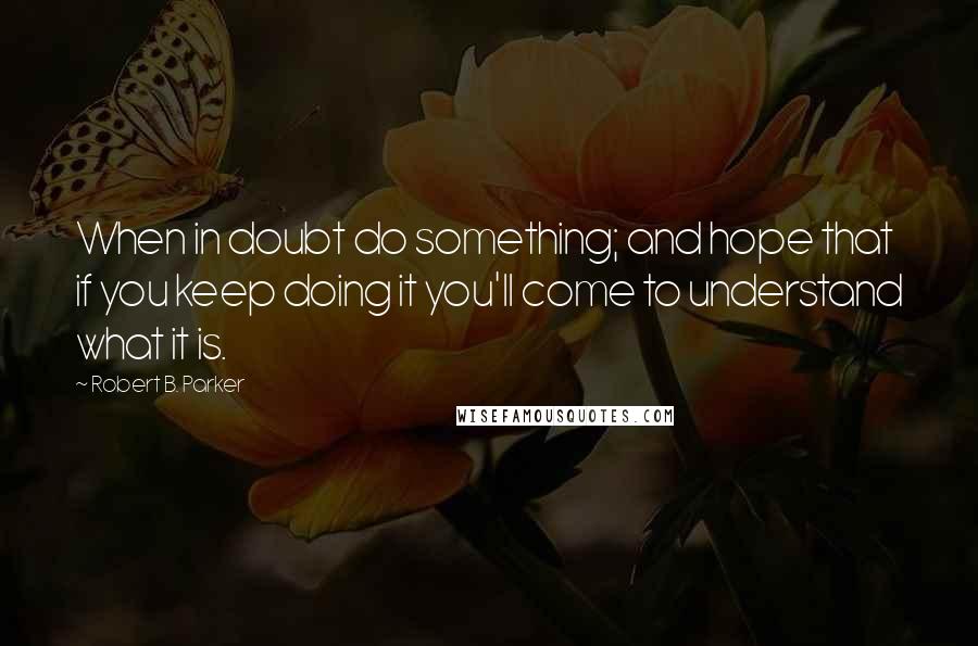 Robert B. Parker Quotes: When in doubt do something; and hope that if you keep doing it you'll come to understand what it is.