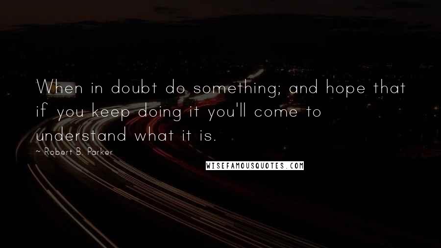 Robert B. Parker Quotes: When in doubt do something; and hope that if you keep doing it you'll come to understand what it is.