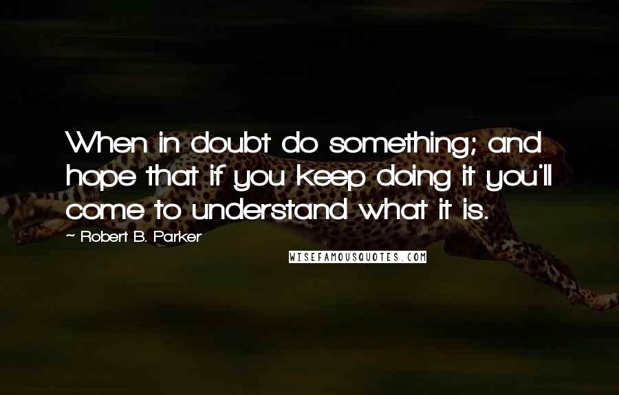 Robert B. Parker Quotes: When in doubt do something; and hope that if you keep doing it you'll come to understand what it is.