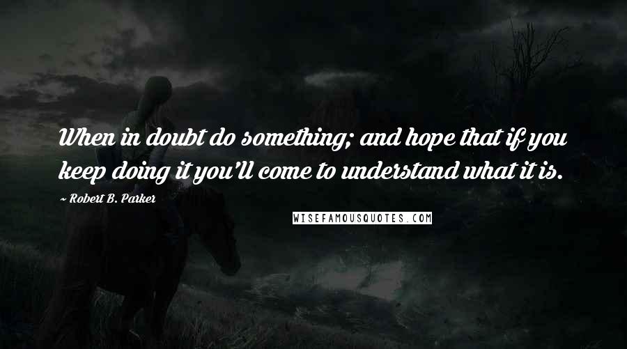 Robert B. Parker Quotes: When in doubt do something; and hope that if you keep doing it you'll come to understand what it is.