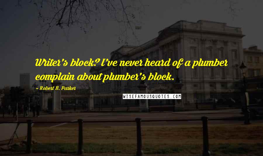 Robert B. Parker Quotes: Writer's block? I've never heard of a plumber complain about plumber's block.
