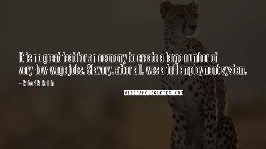 Robert B. Reich Quotes: It is no great feat for an economy to create a large number of very-low-wage jobs. Slavery, after all, was a full employment system.