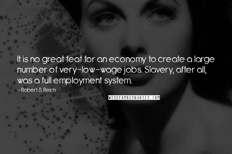 Robert B. Reich Quotes: It is no great feat for an economy to create a large number of very-low-wage jobs. Slavery, after all, was a full employment system.