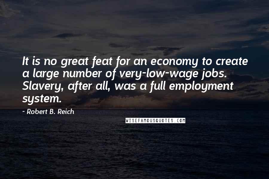 Robert B. Reich Quotes: It is no great feat for an economy to create a large number of very-low-wage jobs. Slavery, after all, was a full employment system.