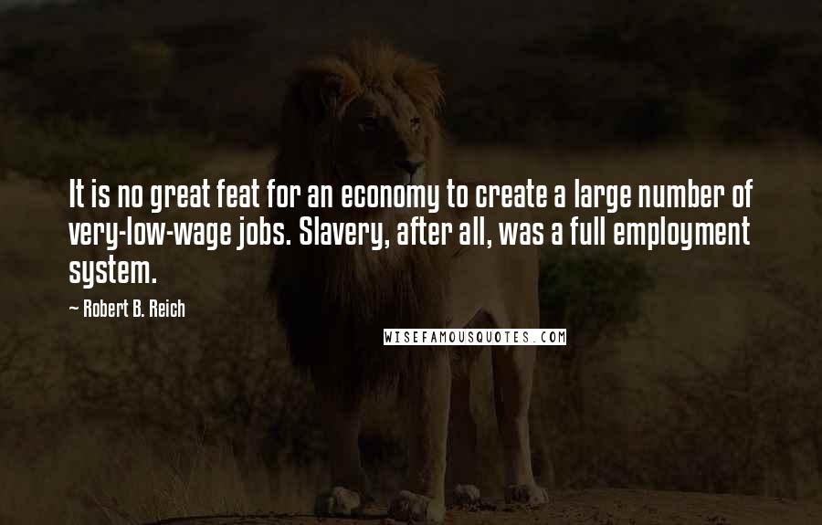 Robert B. Reich Quotes: It is no great feat for an economy to create a large number of very-low-wage jobs. Slavery, after all, was a full employment system.