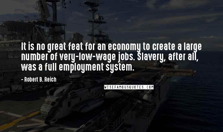 Robert B. Reich Quotes: It is no great feat for an economy to create a large number of very-low-wage jobs. Slavery, after all, was a full employment system.