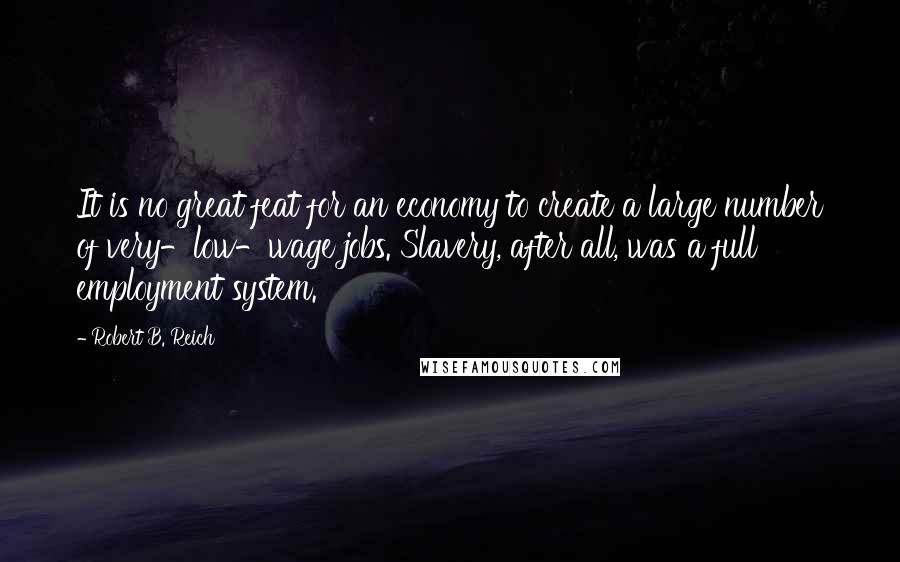 Robert B. Reich Quotes: It is no great feat for an economy to create a large number of very-low-wage jobs. Slavery, after all, was a full employment system.