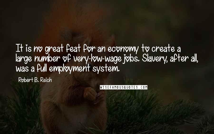 Robert B. Reich Quotes: It is no great feat for an economy to create a large number of very-low-wage jobs. Slavery, after all, was a full employment system.