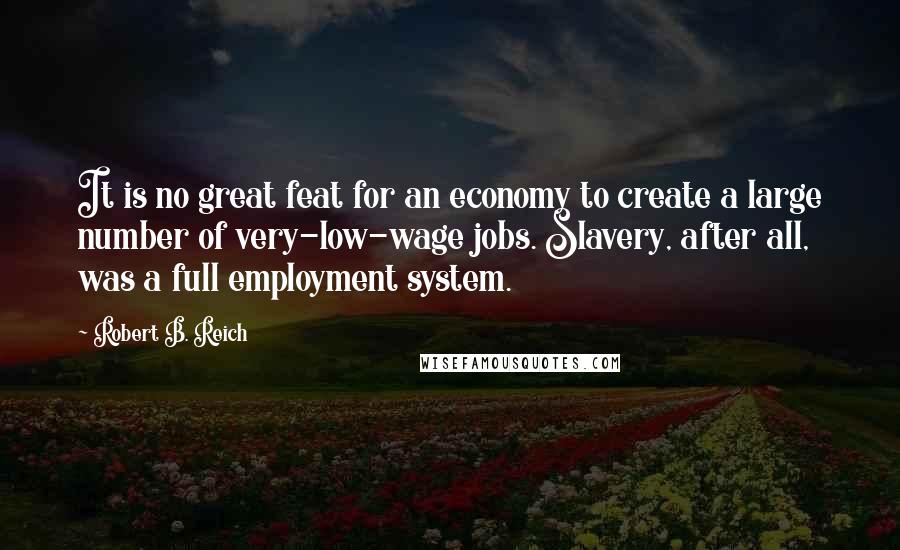 Robert B. Reich Quotes: It is no great feat for an economy to create a large number of very-low-wage jobs. Slavery, after all, was a full employment system.