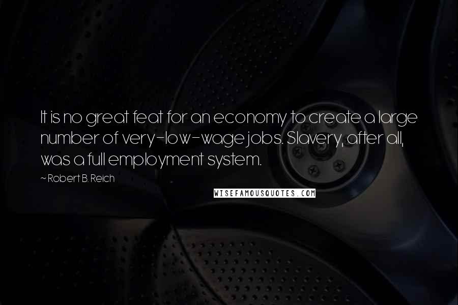 Robert B. Reich Quotes: It is no great feat for an economy to create a large number of very-low-wage jobs. Slavery, after all, was a full employment system.