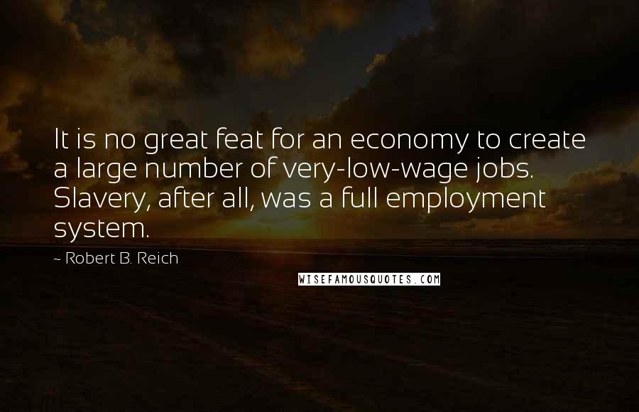 Robert B. Reich Quotes: It is no great feat for an economy to create a large number of very-low-wage jobs. Slavery, after all, was a full employment system.