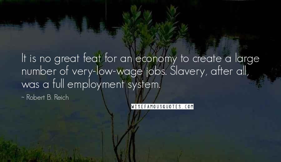 Robert B. Reich Quotes: It is no great feat for an economy to create a large number of very-low-wage jobs. Slavery, after all, was a full employment system.