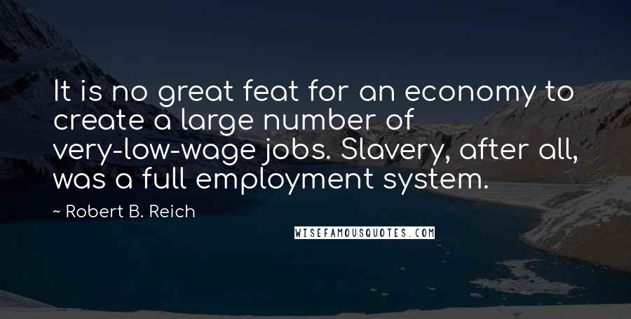 Robert B. Reich Quotes: It is no great feat for an economy to create a large number of very-low-wage jobs. Slavery, after all, was a full employment system.
