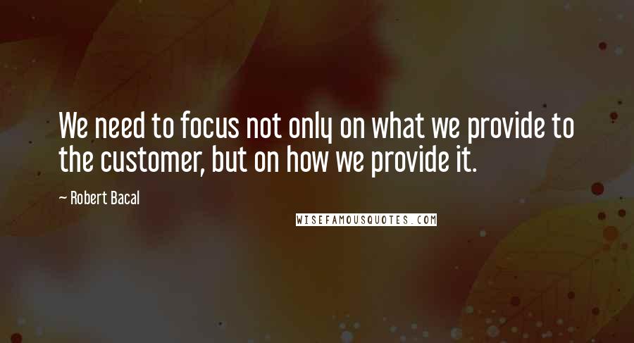Robert Bacal Quotes: We need to focus not only on what we provide to the customer, but on how we provide it.