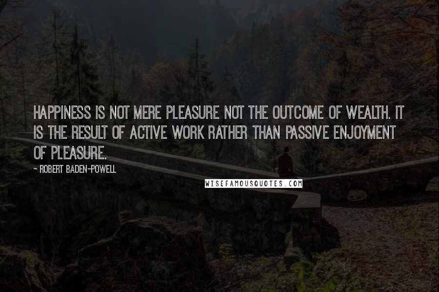 Robert Baden-Powell Quotes: Happiness is not mere pleasure not the outcome of wealth. It is the result of active work rather than passive enjoyment of pleasure.