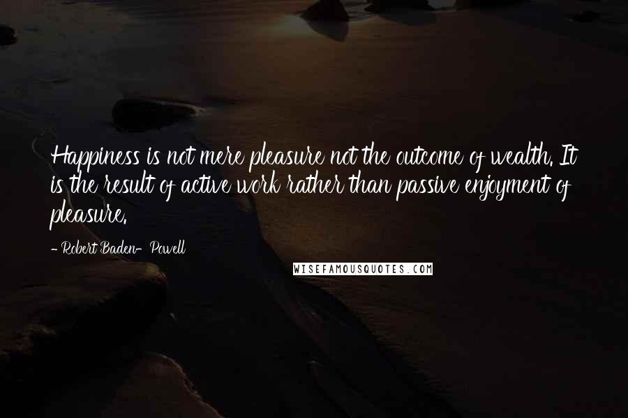 Robert Baden-Powell Quotes: Happiness is not mere pleasure not the outcome of wealth. It is the result of active work rather than passive enjoyment of pleasure.