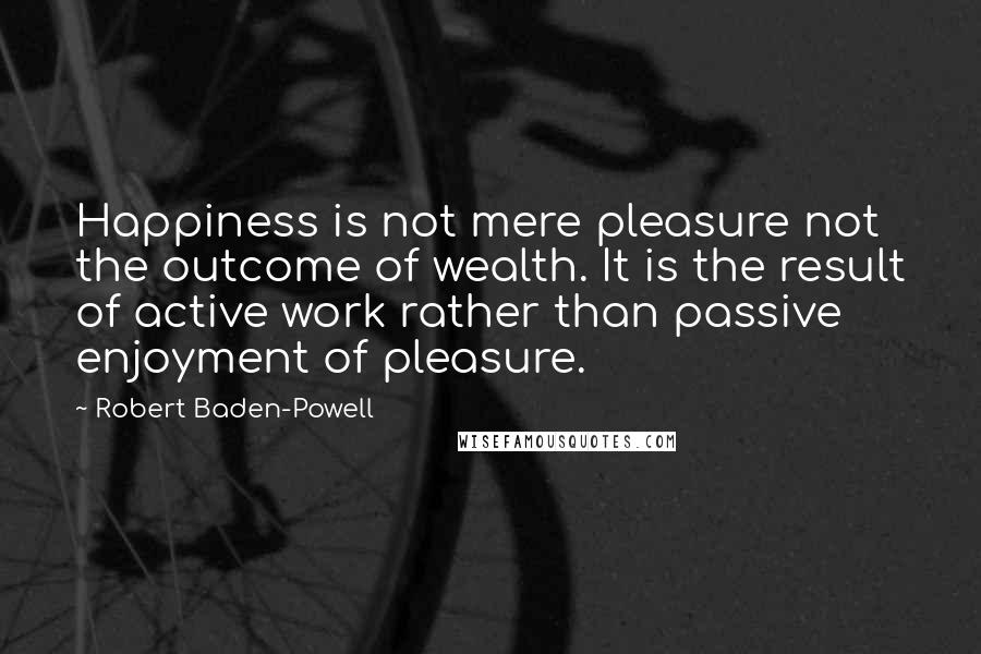 Robert Baden-Powell Quotes: Happiness is not mere pleasure not the outcome of wealth. It is the result of active work rather than passive enjoyment of pleasure.