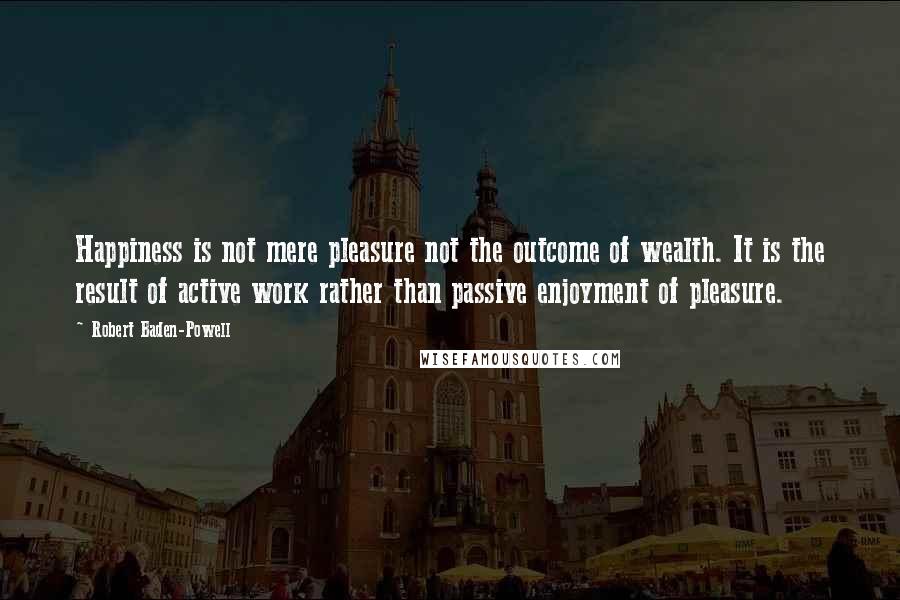 Robert Baden-Powell Quotes: Happiness is not mere pleasure not the outcome of wealth. It is the result of active work rather than passive enjoyment of pleasure.