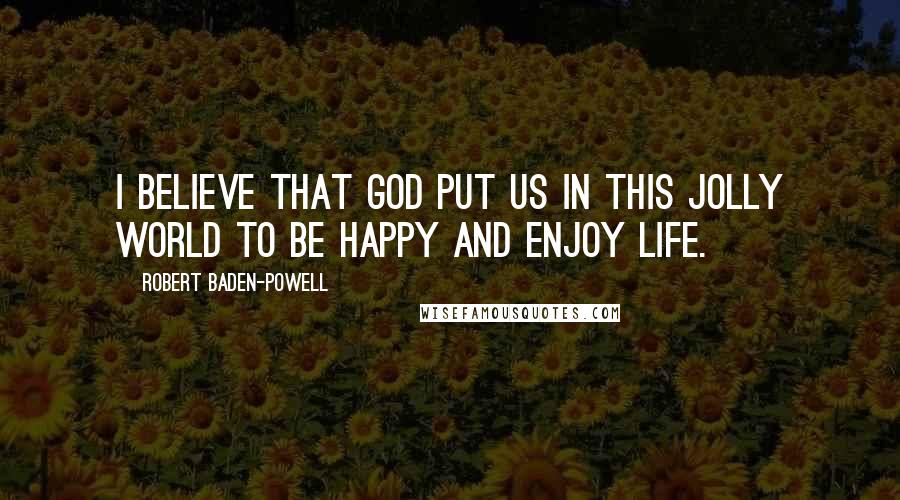 Robert Baden-Powell Quotes: I believe that God put us in this jolly world to be happy and enjoy life.