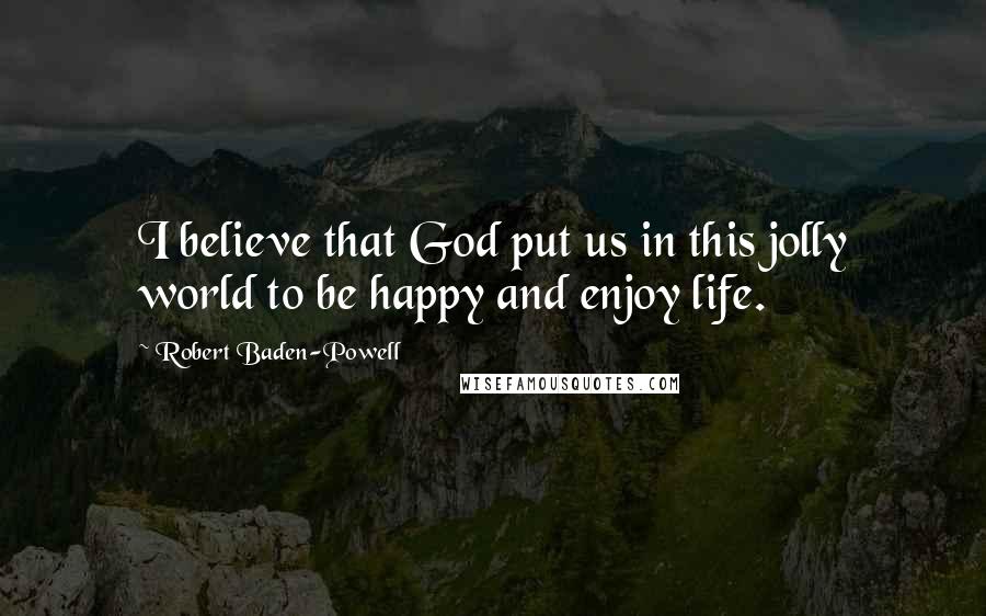 Robert Baden-Powell Quotes: I believe that God put us in this jolly world to be happy and enjoy life.
