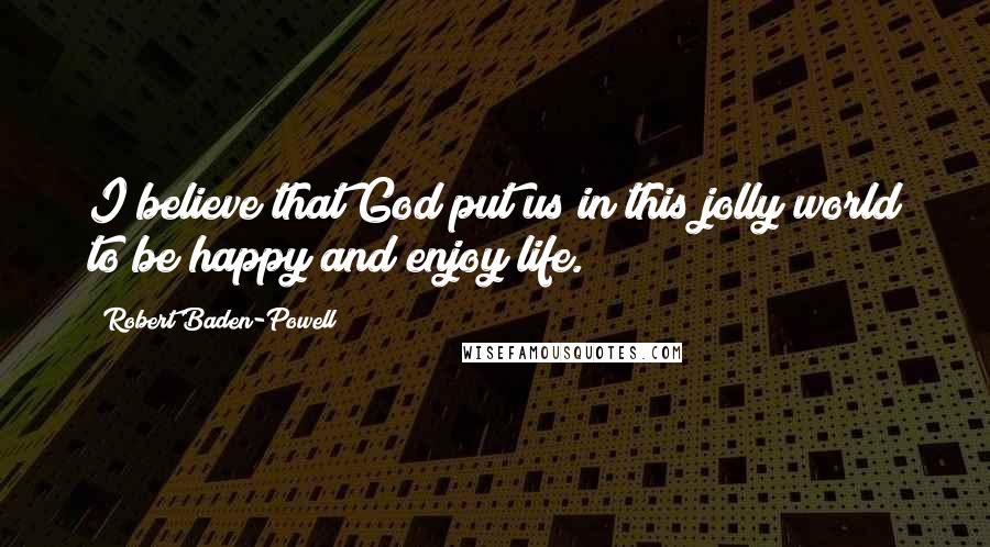 Robert Baden-Powell Quotes: I believe that God put us in this jolly world to be happy and enjoy life.