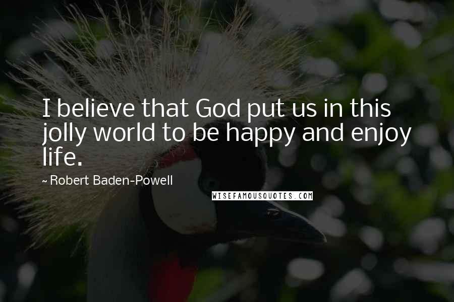 Robert Baden-Powell Quotes: I believe that God put us in this jolly world to be happy and enjoy life.