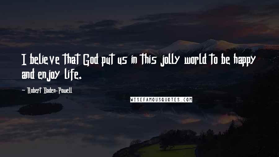 Robert Baden-Powell Quotes: I believe that God put us in this jolly world to be happy and enjoy life.