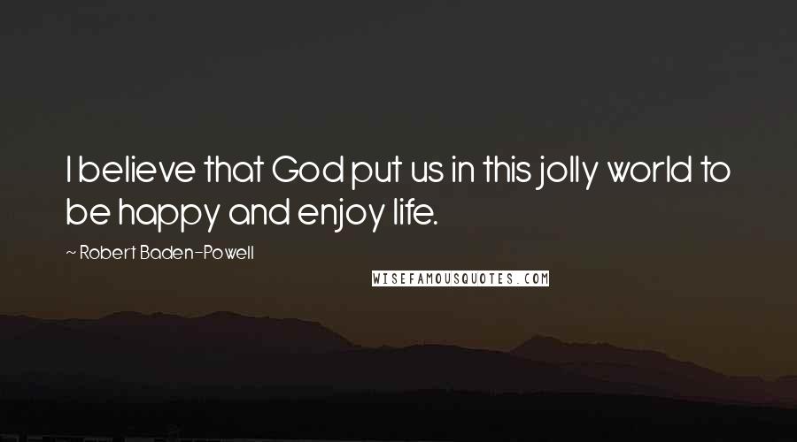 Robert Baden-Powell Quotes: I believe that God put us in this jolly world to be happy and enjoy life.