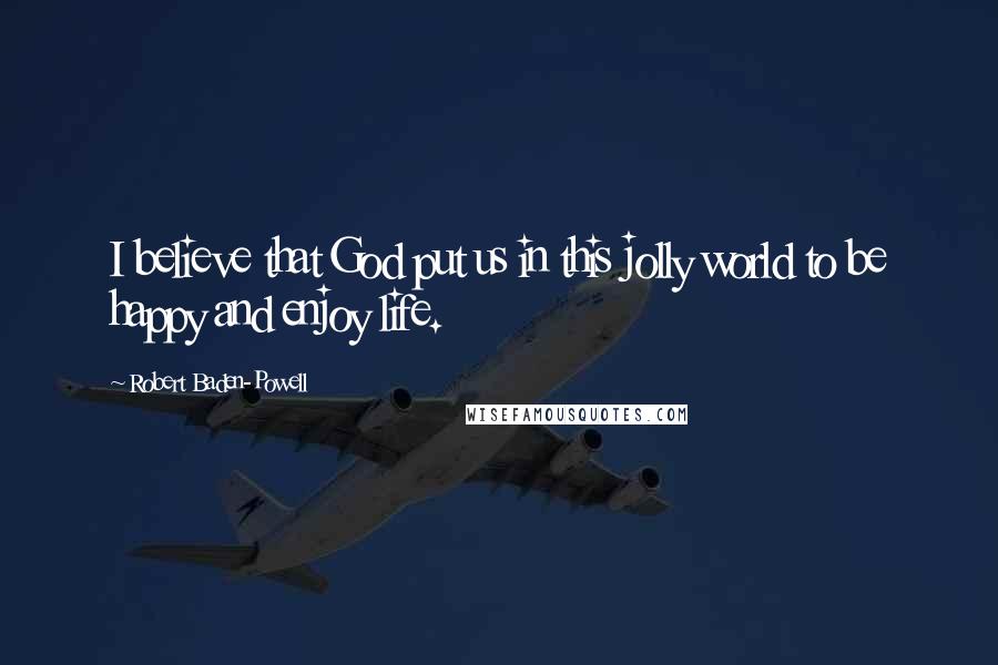 Robert Baden-Powell Quotes: I believe that God put us in this jolly world to be happy and enjoy life.