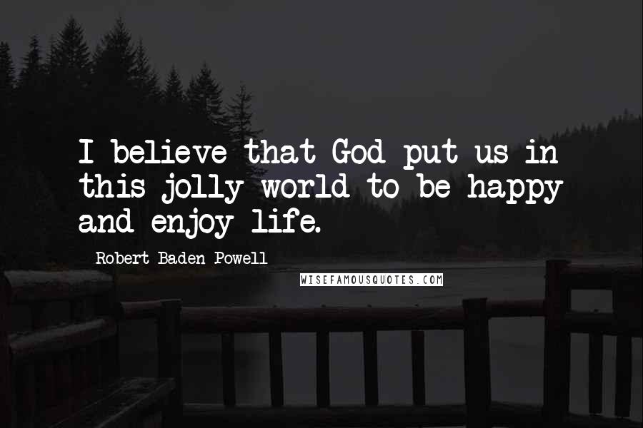 Robert Baden-Powell Quotes: I believe that God put us in this jolly world to be happy and enjoy life.