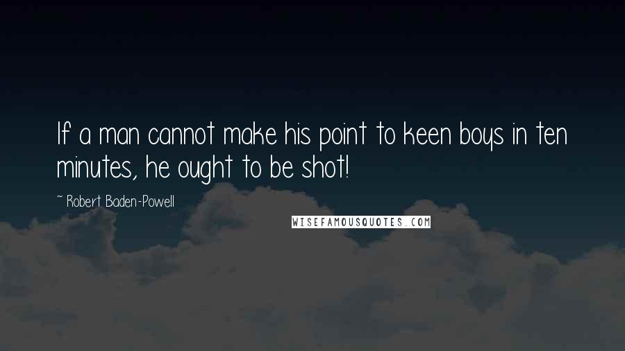 Robert Baden-Powell Quotes: If a man cannot make his point to keen boys in ten minutes, he ought to be shot!