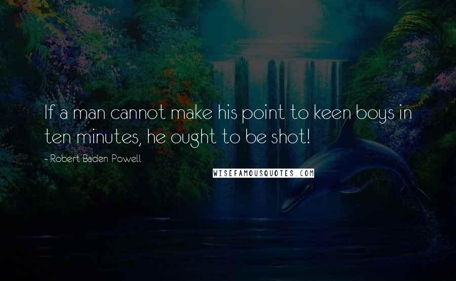 Robert Baden-Powell Quotes: If a man cannot make his point to keen boys in ten minutes, he ought to be shot!