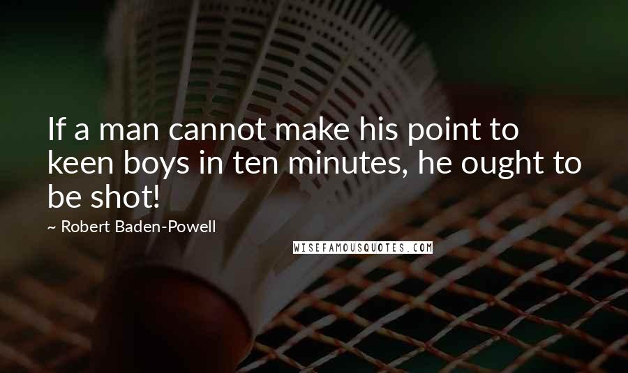 Robert Baden-Powell Quotes: If a man cannot make his point to keen boys in ten minutes, he ought to be shot!