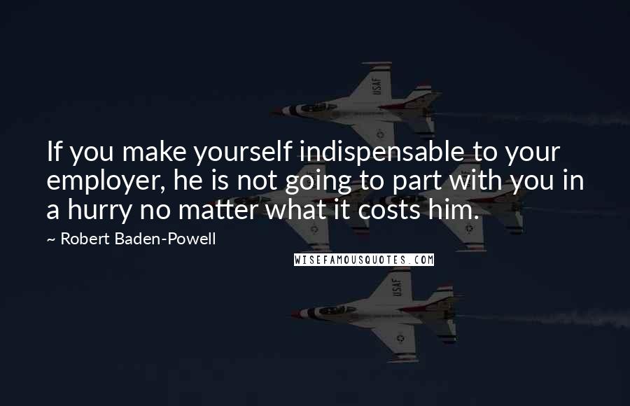 Robert Baden-Powell Quotes: If you make yourself indispensable to your employer, he is not going to part with you in a hurry no matter what it costs him.