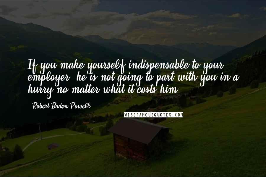 Robert Baden-Powell Quotes: If you make yourself indispensable to your employer, he is not going to part with you in a hurry no matter what it costs him.