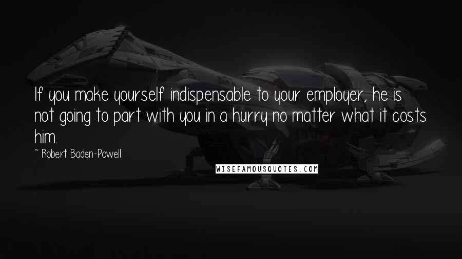 Robert Baden-Powell Quotes: If you make yourself indispensable to your employer, he is not going to part with you in a hurry no matter what it costs him.