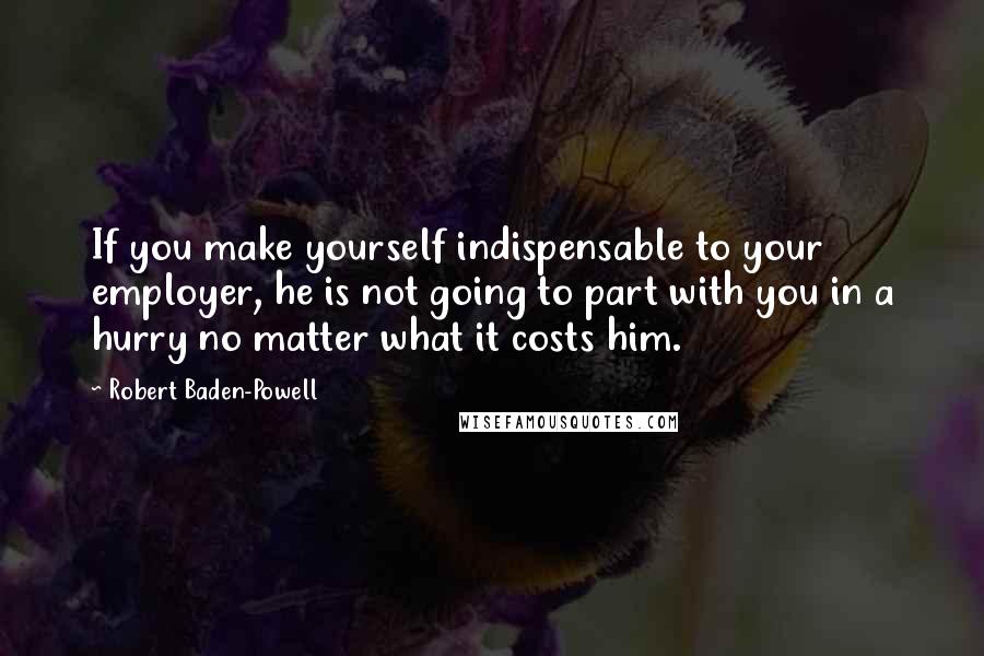 Robert Baden-Powell Quotes: If you make yourself indispensable to your employer, he is not going to part with you in a hurry no matter what it costs him.