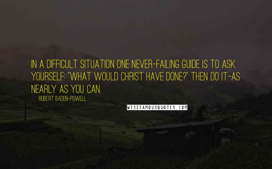 Robert Baden-Powell Quotes: In a difficult situation one never-failing guide is to ask yourself: "What would Christ have done?" Then do it-as nearly as you can.