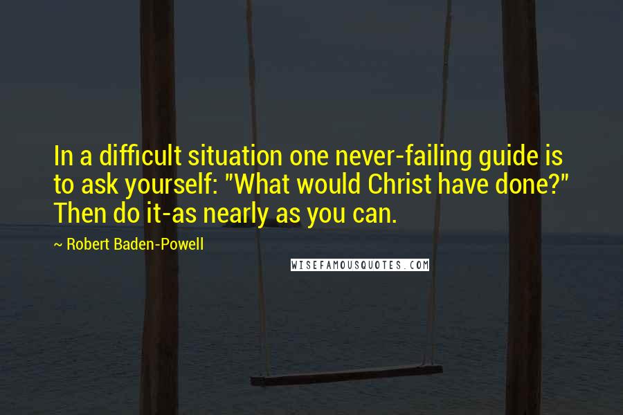 Robert Baden-Powell Quotes: In a difficult situation one never-failing guide is to ask yourself: "What would Christ have done?" Then do it-as nearly as you can.
