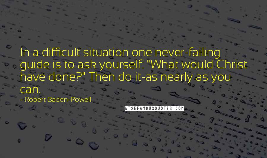 Robert Baden-Powell Quotes: In a difficult situation one never-failing guide is to ask yourself: "What would Christ have done?" Then do it-as nearly as you can.