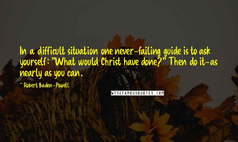 Robert Baden-Powell Quotes: In a difficult situation one never-failing guide is to ask yourself: "What would Christ have done?" Then do it-as nearly as you can.