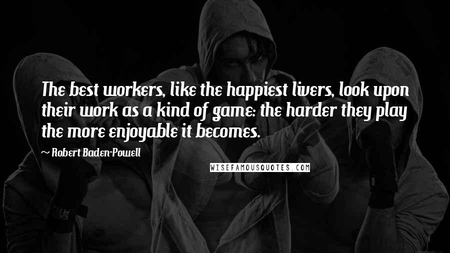 Robert Baden-Powell Quotes: The best workers, like the happiest livers, look upon their work as a kind of game: the harder they play the more enjoyable it becomes.