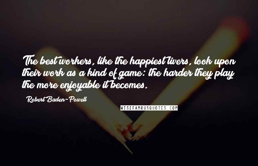 Robert Baden-Powell Quotes: The best workers, like the happiest livers, look upon their work as a kind of game: the harder they play the more enjoyable it becomes.