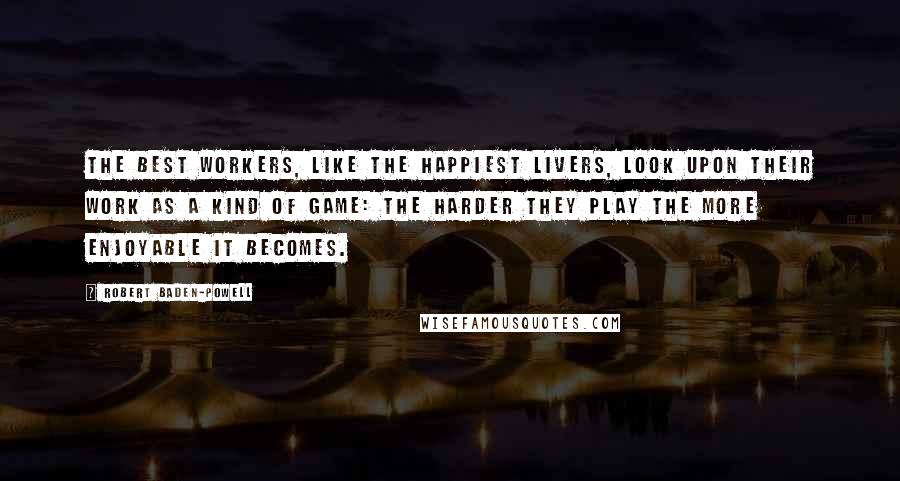 Robert Baden-Powell Quotes: The best workers, like the happiest livers, look upon their work as a kind of game: the harder they play the more enjoyable it becomes.