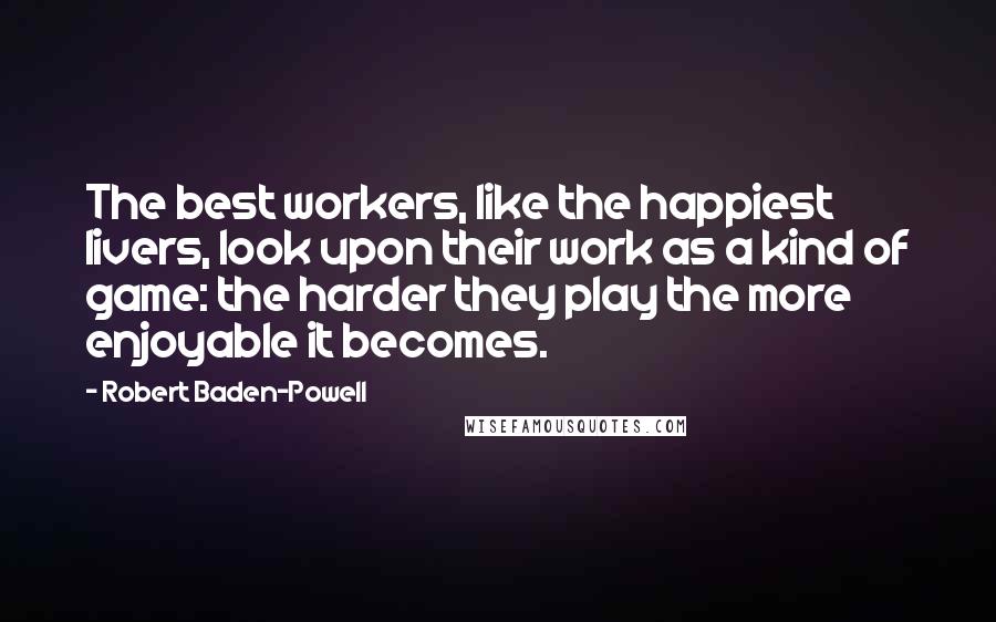 Robert Baden-Powell Quotes: The best workers, like the happiest livers, look upon their work as a kind of game: the harder they play the more enjoyable it becomes.