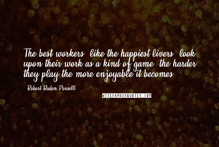 Robert Baden-Powell Quotes: The best workers, like the happiest livers, look upon their work as a kind of game: the harder they play the more enjoyable it becomes.