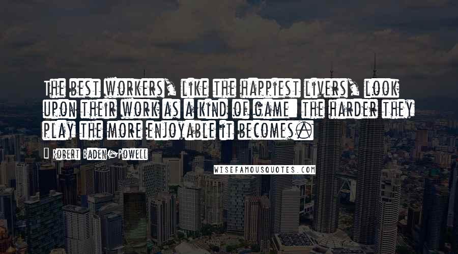 Robert Baden-Powell Quotes: The best workers, like the happiest livers, look upon their work as a kind of game: the harder they play the more enjoyable it becomes.