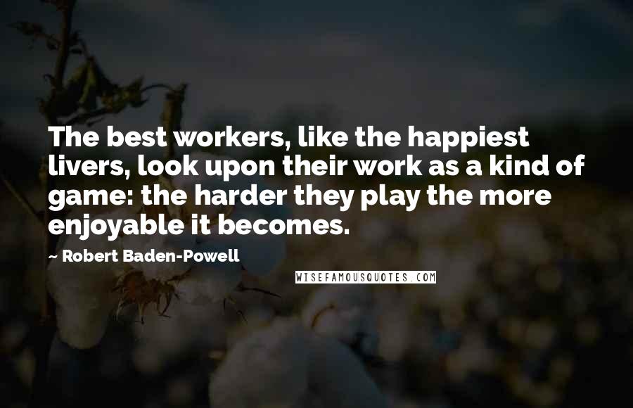 Robert Baden-Powell Quotes: The best workers, like the happiest livers, look upon their work as a kind of game: the harder they play the more enjoyable it becomes.